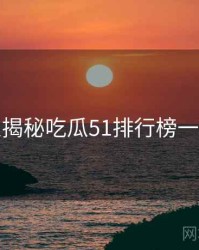 老玩家揭秘吃瓜51排行榜一图读懂