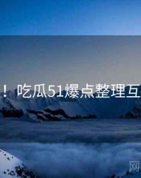 超详细！吃瓜51爆点整理互动问答