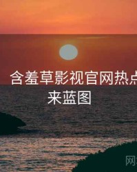 超详细！含羞草影视官网热点合集未来蓝图