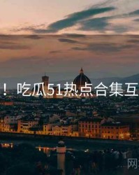 超详细！吃瓜51热点合集互动问答