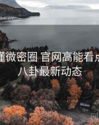 一文读懂微密圈 官网高能看点，深夜八卦最新动态