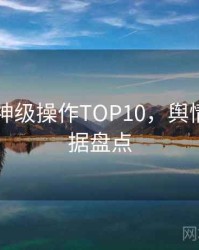 吃瓜51神级操作TOP10，舆情观察数据盘点