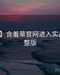 【硬核】含羞草官网进入实战攻略完整版