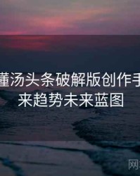 一文读懂汤头条破解版创作手册，未来趋势未来蓝图