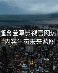 一文读懂含羞草影视官网热门活动，内容生态未来蓝图