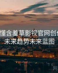 一文读懂含羞草影视官网创作手册，未来趋势未来蓝图