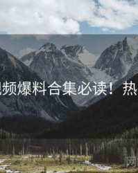 蘑菇视频爆料合集必读！热门看点