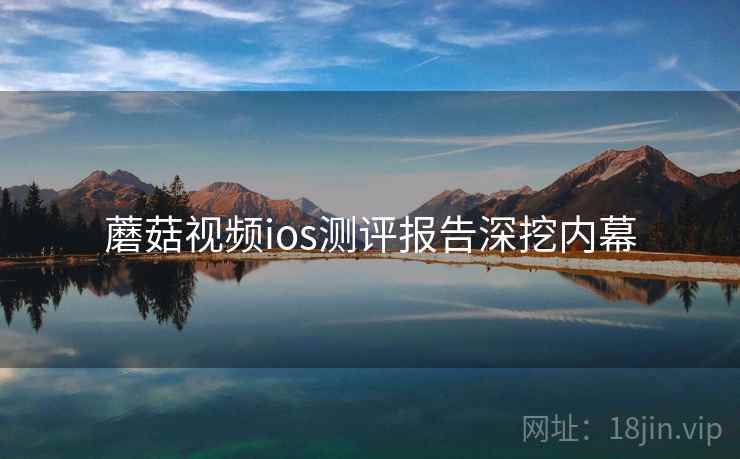 蘑菇视频ios测评报告深挖内幕 蘑菇视频ios测评报告深挖内幕