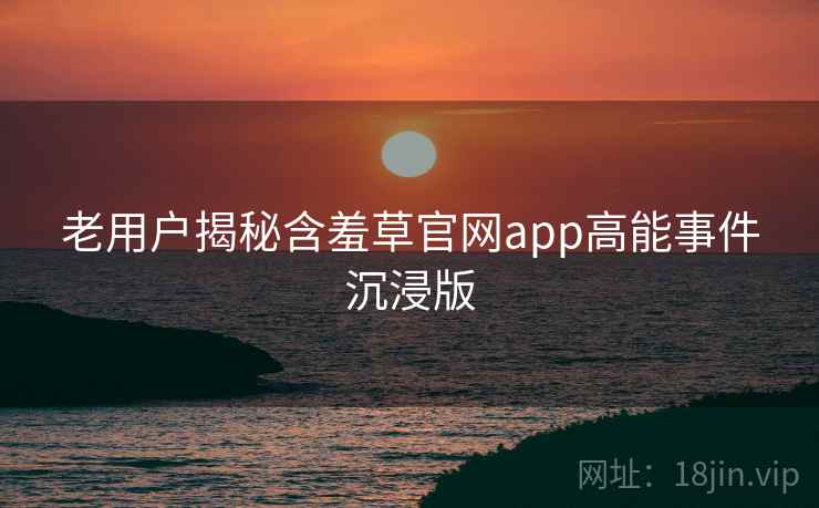 老用户揭秘含羞草官网app高能事件沉浸版