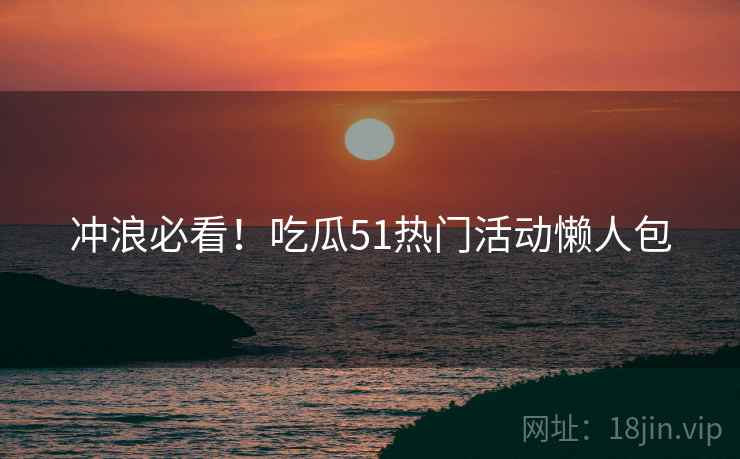 冲浪必看!吃瓜51热门活动懒人包 冲浪必看!吃瓜51热门活动懒人包
