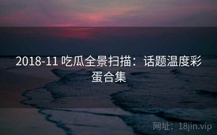 2018-11 吃瓜全景扫描:话题温度彩蛋合集 2018-11 吃瓜全景扫描:话题温度彩蛋合集