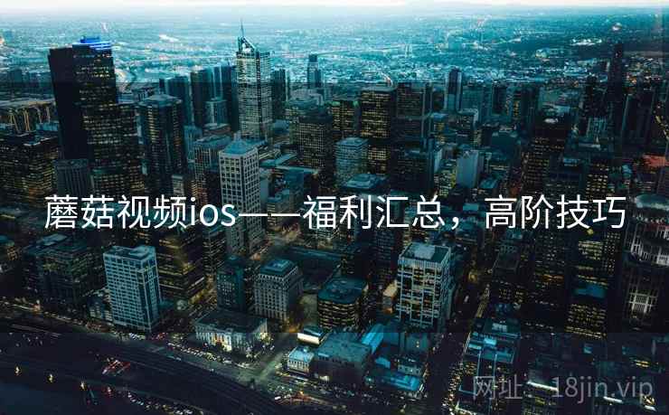 蘑菇视频ios——福利汇总,高阶技巧 蘑菇视频ios——福利汇总,高阶技巧