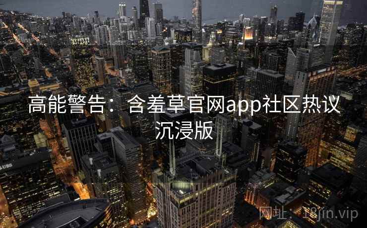 高能警告：含羞草官网app社区热议沉浸版