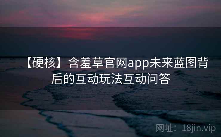 【硬核】含羞草官网app未来蓝图背后的互动玩法互动问答 【硬核】含羞草官网app未来蓝图背后的互动玩法互动问答