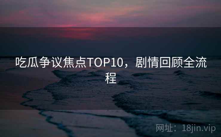 吃瓜争议焦点TOP10，剧情回顾全流程
