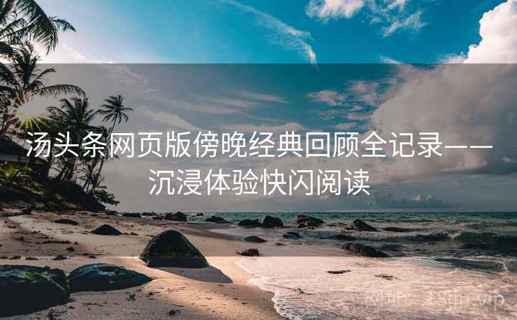 汤头条网页版傍晚经典回顾全记录——沉浸体验快闪阅读 汤头条网页版傍晚经典回顾全记录——沉浸体验快闪阅读