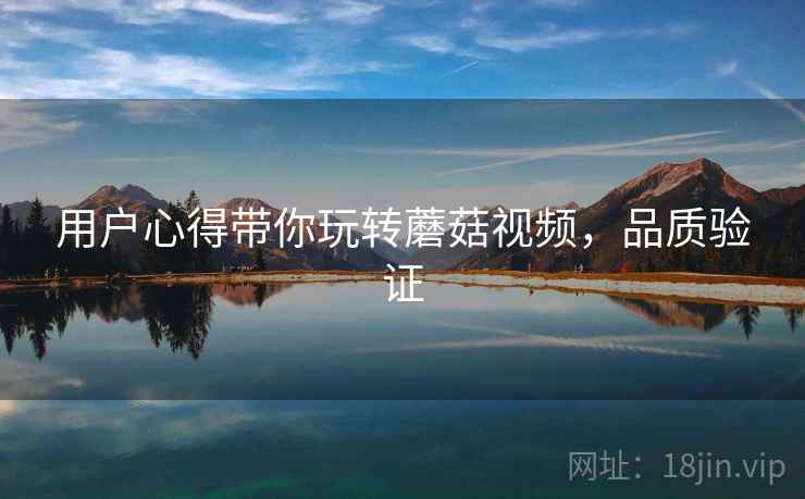 用户心得带你玩转蘑菇视频,品质验证 用户心得带你玩转蘑菇视频,品质验证