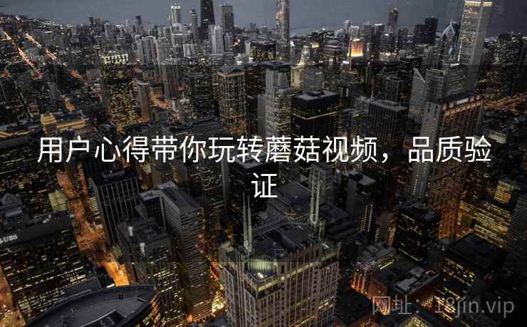 用户心得带你玩转蘑菇视频,品质验证 用户心得带你玩转蘑菇视频,品质验证