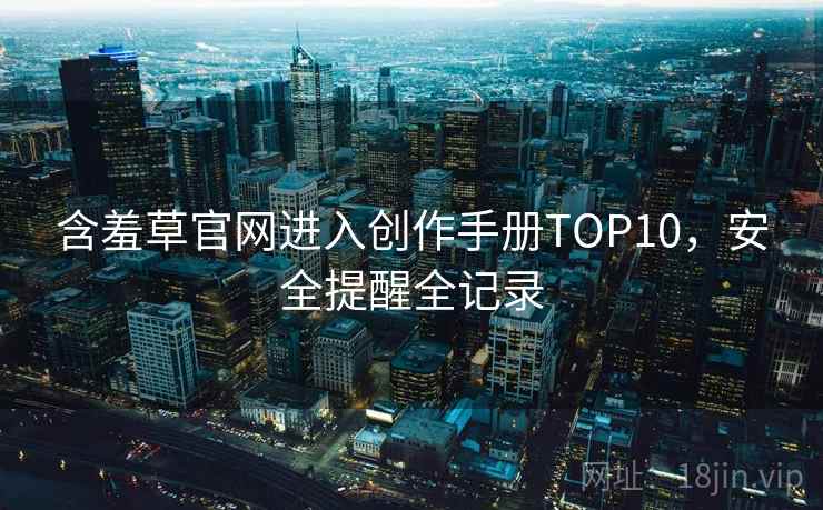 含羞草官网进入创作手册TOP10,安全提醒全记录 含羞草官网进入创作手册TOP10,安全提醒全记录