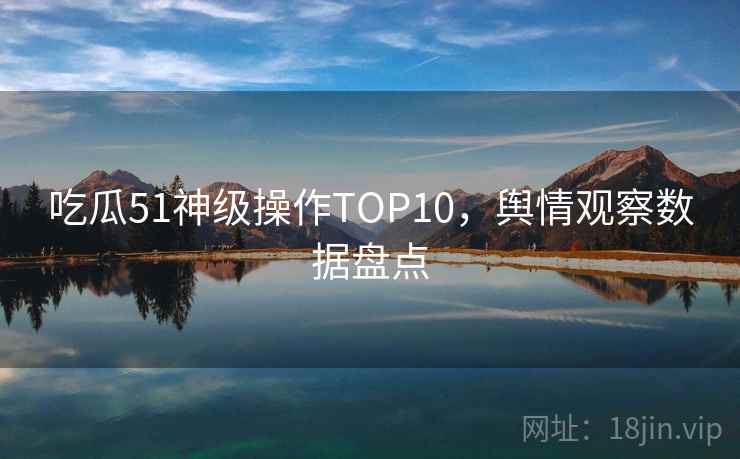 吃瓜51神级操作TOP10，舆情观察数据盘点