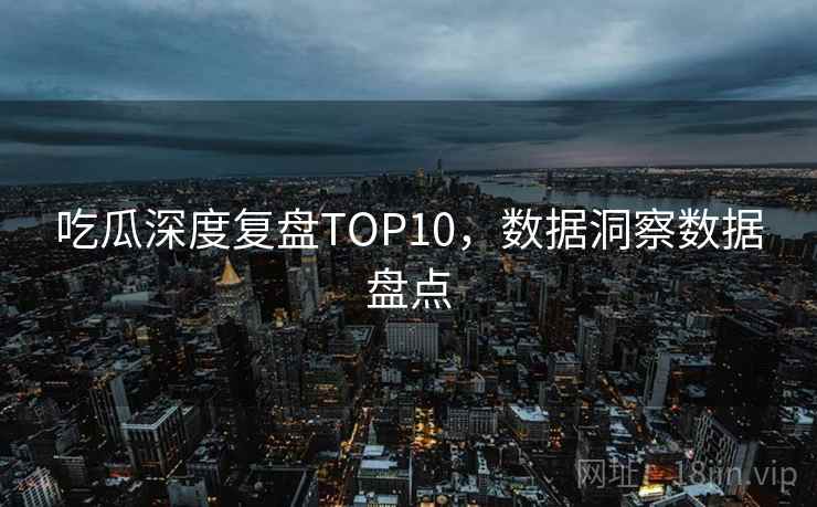 吃瓜深度复盘TOP10，数据洞察数据盘点