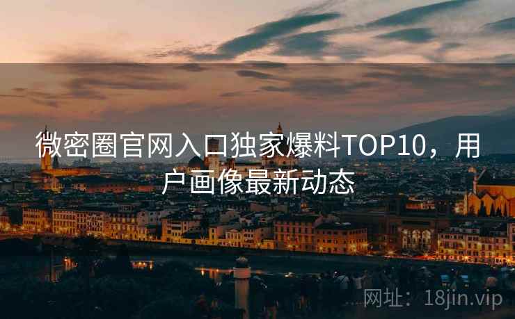微密圈官网入口独家爆料TOP10,用户画像最新动态 微密圈官网入口独家爆料TOP10,用户画像最新动态